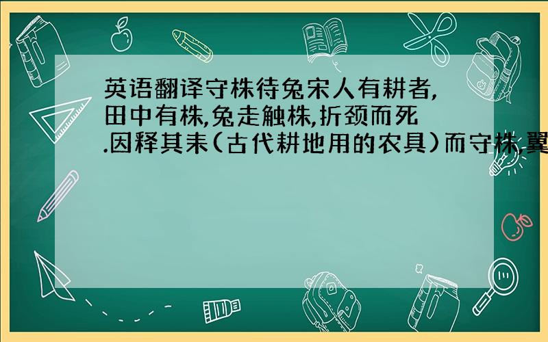 英语翻译守株待兔宋人有耕者,田中有株,兔走触株,折颈而死.因释其耒(古代耕地用的农具)而守株,翼复得兔.兔不可复得,而身