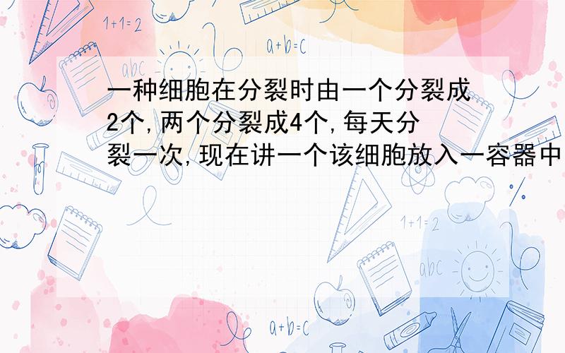 一种细胞在分裂时由一个分裂成2个,两个分裂成4个,每天分裂一次,现在讲一个该细胞放入一容器中