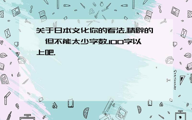 关于日本文化你的看法.精辟的,但不能太少字数.100字以上吧.