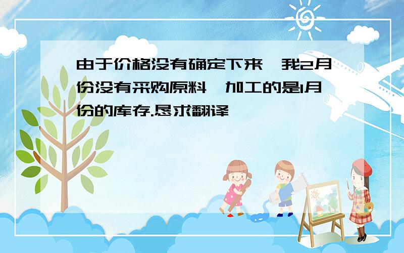 由于价格没有确定下来,我2月份没有采购原料,加工的是1月份的库存.恳求翻译