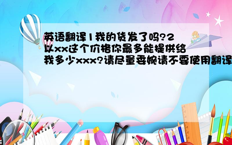 英语翻译1我的货发了吗?2 以xx这个价格你最多能提供给我多少xxx?请尽量委婉请不要使用翻译器