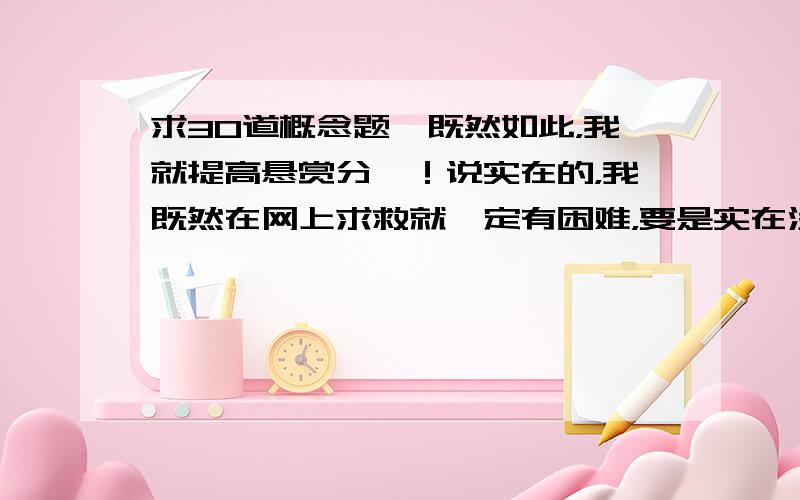 求30道概念题,既然如此，我就提高悬赏分喽！说实在的，我既然在网上求救就一定有困难，要是实在没有那么多题，