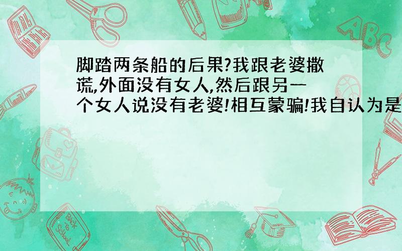 脚踏两条船的后果?我跟老婆撒谎,外面没有女人,然后跟另一个女人说没有老婆!相互蒙骗!我自认为是个好男人!这样会出现什么后