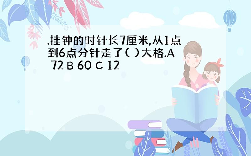 .挂钟的时针长7厘米,从1点到6点分针走了( )大格.A 72 B 60 C 12