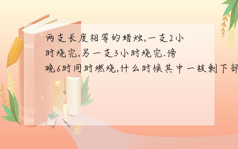 两支长度相等的蜡烛,一支2小时烧完,另一支3小时烧完.傍晚6时同时燃烧,什么时候其中一枝剩下部分是...