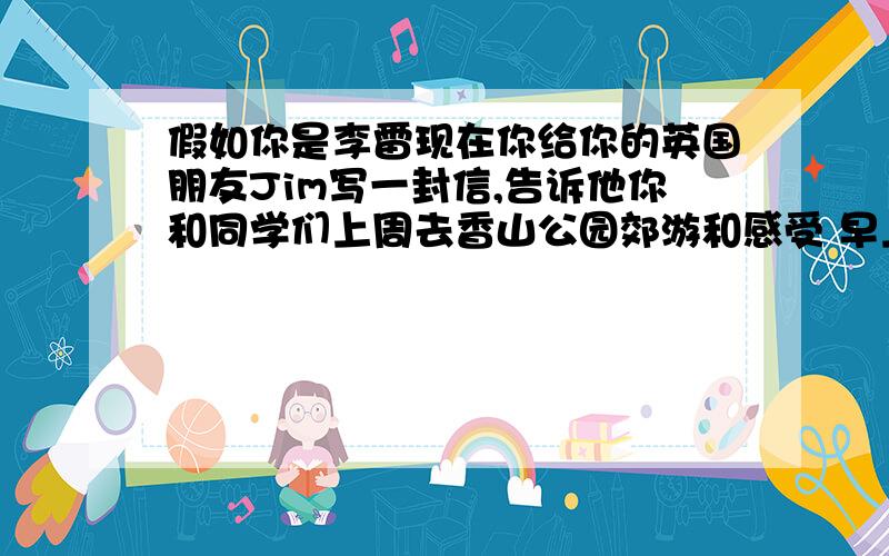 假如你是李雷现在你给你的英国朋友Jim写一封信,告诉他你和同学们上周去香山公园郊游和感受 早上7点在学校