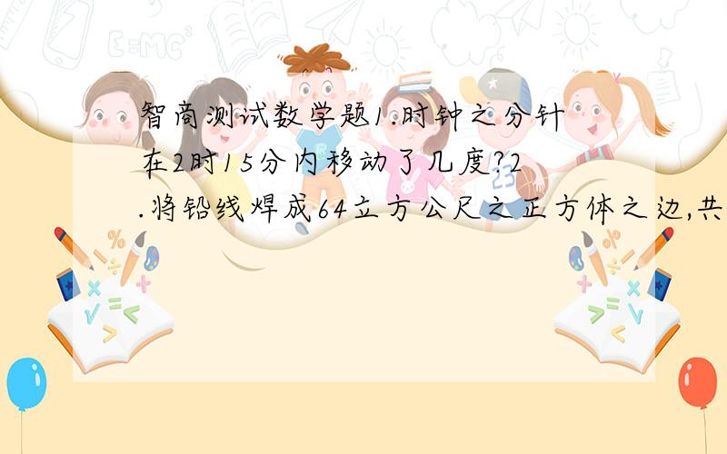 智商测试数学题1.时钟之分针在2时15分内移动了几度?2.将铅线焊成64立方公尺之正方体之边,共需铅线多少米?64m 3