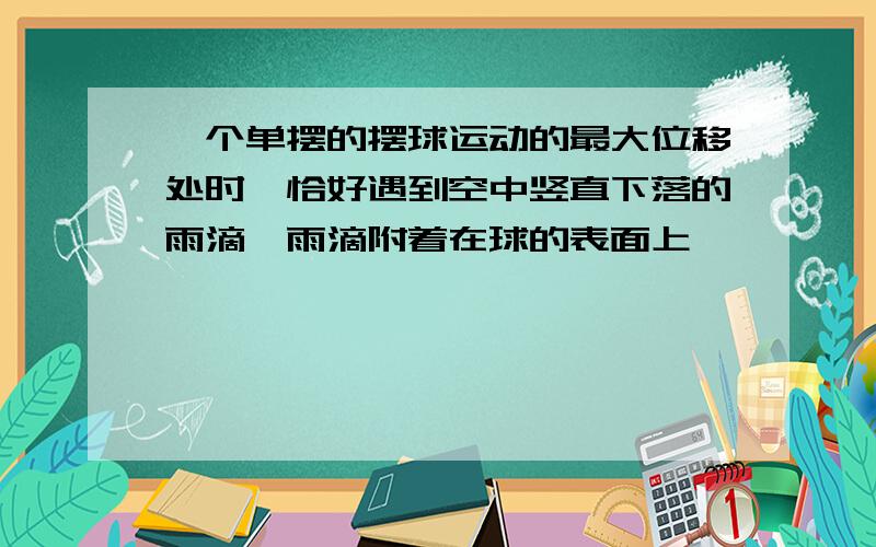 一个单摆的摆球运动的最大位移处时,恰好遇到空中竖直下落的雨滴,雨滴附着在球的表面上