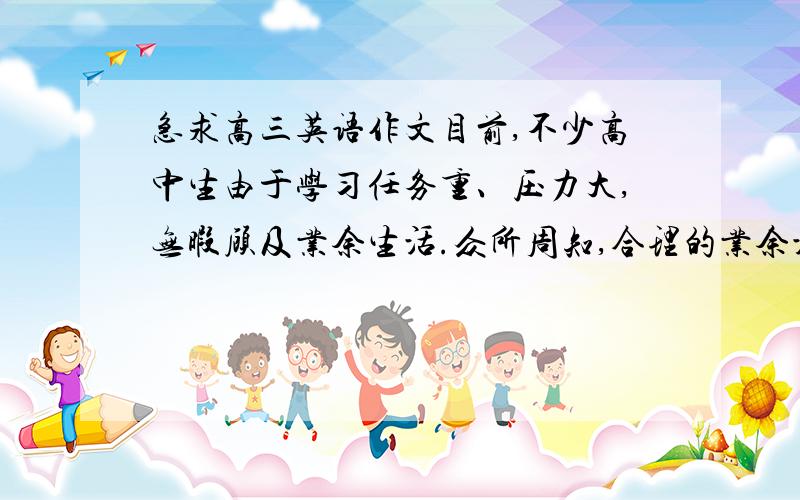 急求高三英语作文目前,不少高中生由于学习任务重、压力大,无暇顾及业余生活.众所周知,合理的业余活动有利于调节身心,提高学