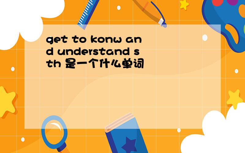 get to konw and understand sth 是一个什么单词