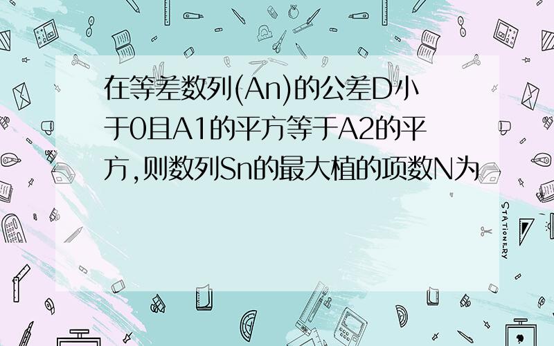 在等差数列(An)的公差D小于0且A1的平方等于A2的平方,则数列Sn的最大植的项数N为