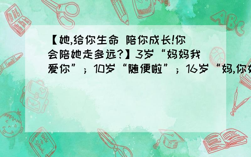 【她,给你生命 陪你成长!你会陪她走多远?】3岁“妈妈我爱你”；10岁“随便啦”；16岁“妈,你好烦”；18岁“我想离开