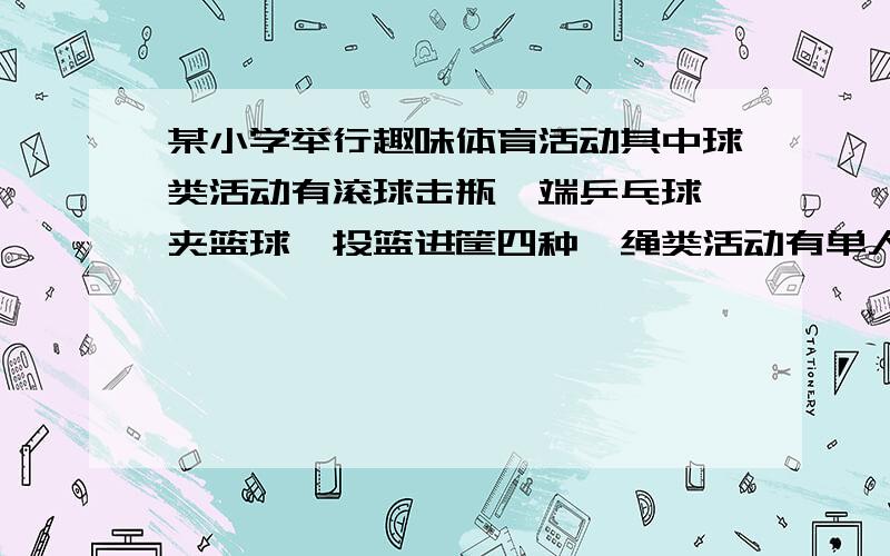 某小学举行趣味体育活动其中球类活动有滚球击瓶,端乒乓球,夹篮球,投篮进筐四种,绳类活动有单人跳,