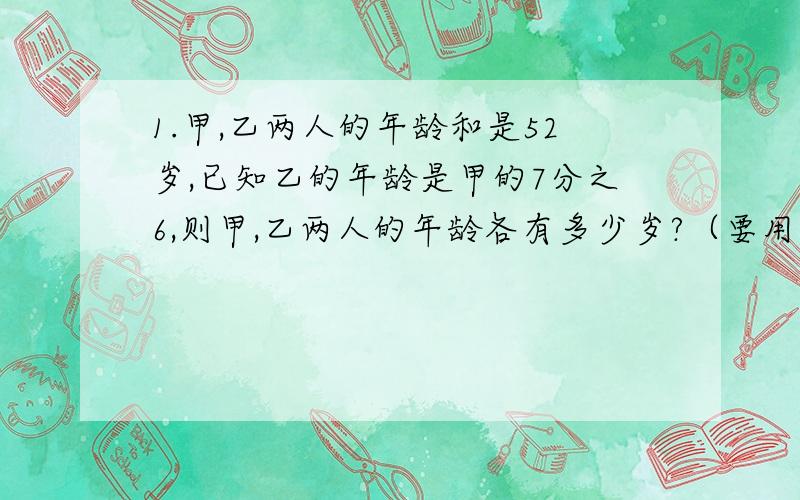 1.甲,乙两人的年龄和是52岁,已知乙的年龄是甲的7分之6,则甲,乙两人的年龄各有多少岁?（要用方程解）