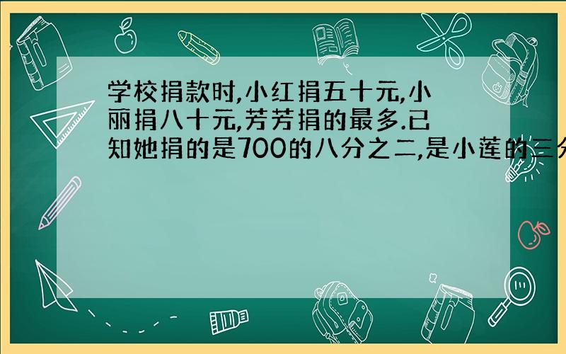 学校捐款时,小红捐五十元,小丽捐八十元,芳芳捐的最多.已知她捐的是700的八分之二,是小莲的三分之二