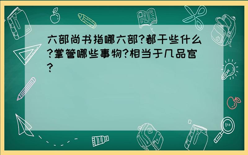 六部尚书指哪六部?都干些什么?掌管哪些事物?相当于几品官?