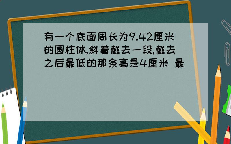 有一个底面周长为9.42厘米的圆柱体,斜着截去一段,截去之后最低的那条高是4厘米 最