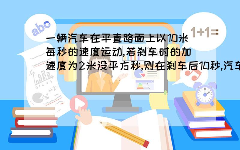 一辆汽车在平直路面上以10米每秒的速度运动,若刹车时的加速度为2米没平方秒,则在刹车后10秒,汽车的位移,路程?