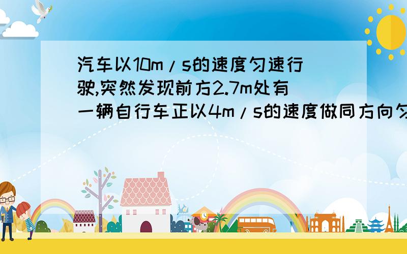 汽车以10m/s的速度匀速行驶,突然发现前方2.7m处有一辆自行车正以4m/s的速度做同方向匀速直线运动,