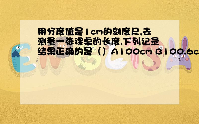 用分度值是1cm的刻度尺,去测量一张课桌的长度,下列记录结果正确的是（）A100cm B100.6cmC100.55cm