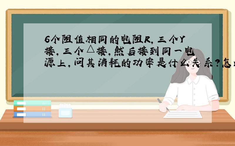 6个阻值相同的电阻R,三个Y接,三个△接,然后接到同一电源上,问其消耗的功率是什么关系?怎么计算的?