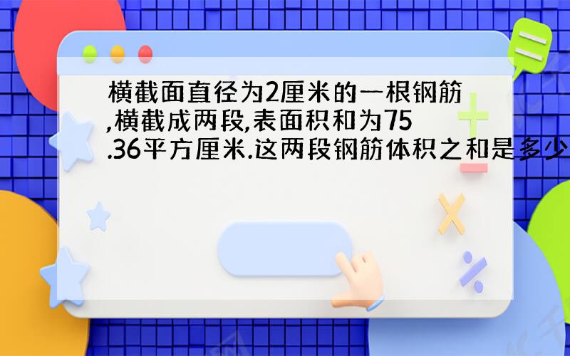 横截面直径为2厘米的一根钢筋,横截成两段,表面积和为75.36平方厘米.这两段钢筋体积之和是多少立方厘米