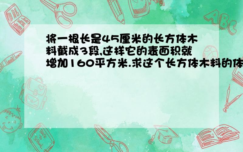 将一根长是45厘米的长方体木料截成3段,这样它的表面积就增加160平方米.求这个长方体木料的体积.每截一面