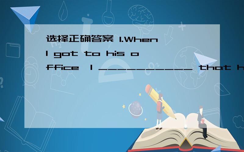 选择正确答案 1.When I got to his office,I __________ that he______