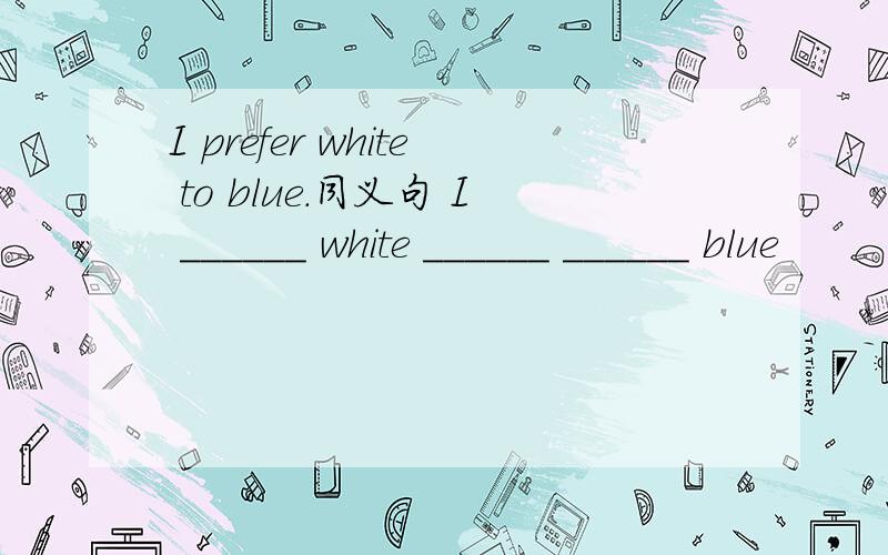 I prefer white to blue.同义句 I ______ white ______ ______ blue