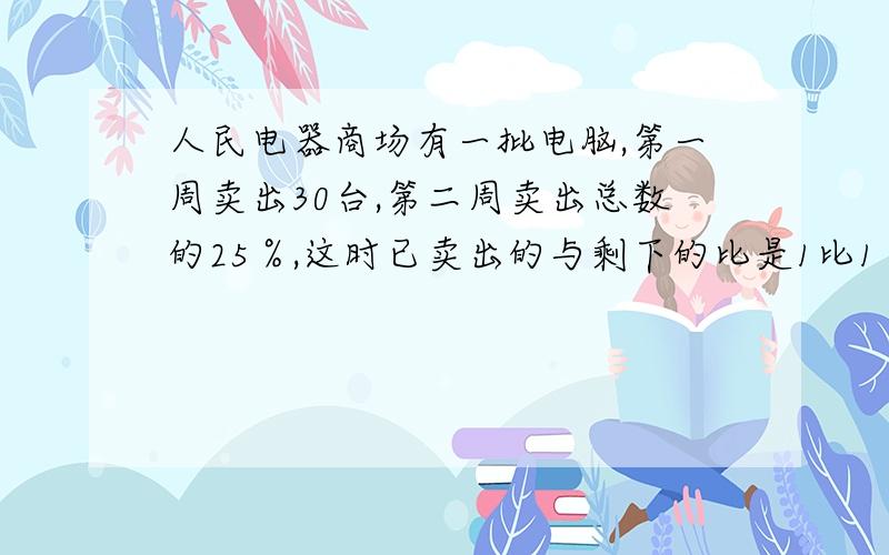 人民电器商场有一批电脑,第一周卖出30台,第二周卖出总数的25％,这时已卖出的与剩下的比是1比1