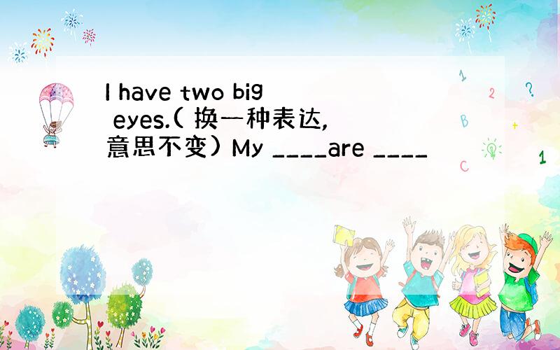 I have two big eyes.( 换一种表达,意思不变) My ____are ____