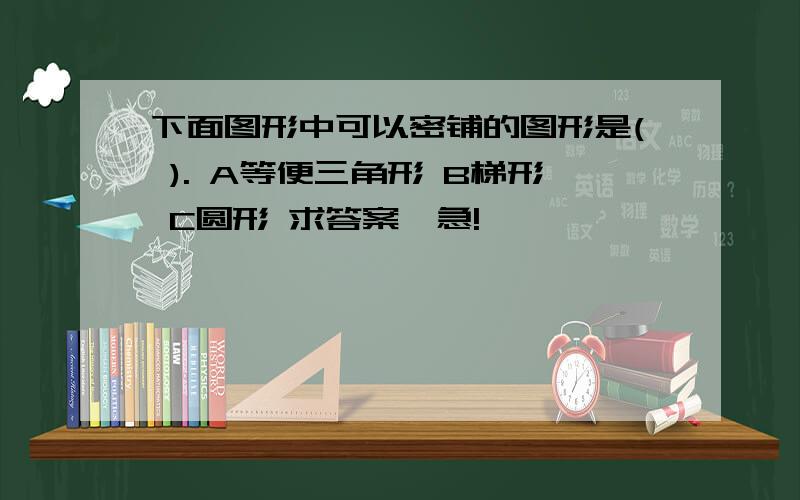 下面图形中可以密铺的图形是( ). A等便三角形 B梯形 C圆形 求答案,急!