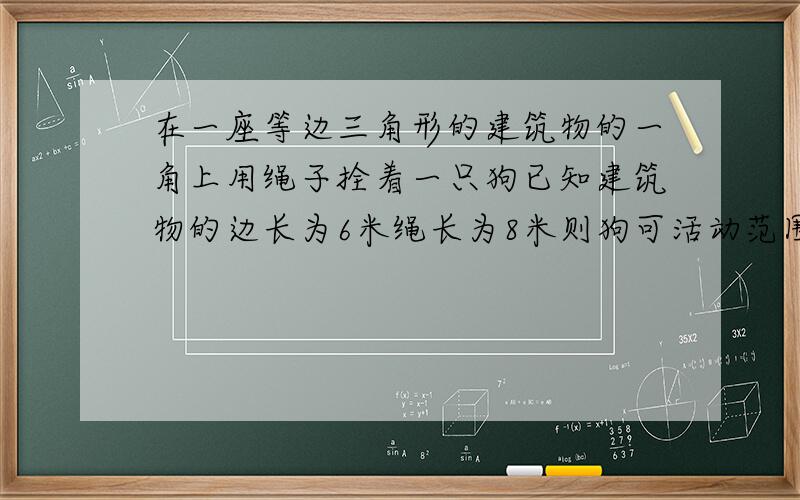 在一座等边三角形的建筑物的一角上用绳子拴着一只狗已知建筑物的边长为6米绳长为8米则狗可活动范围面积是多少平方米