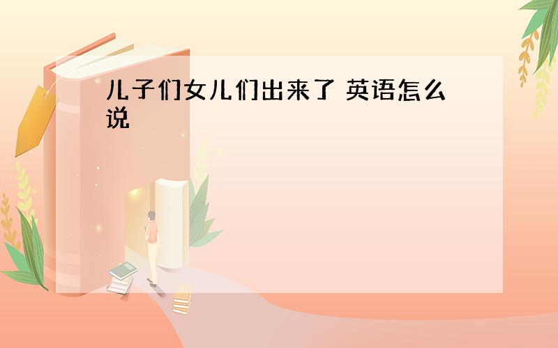 儿子们女儿们出来了 英语怎么说