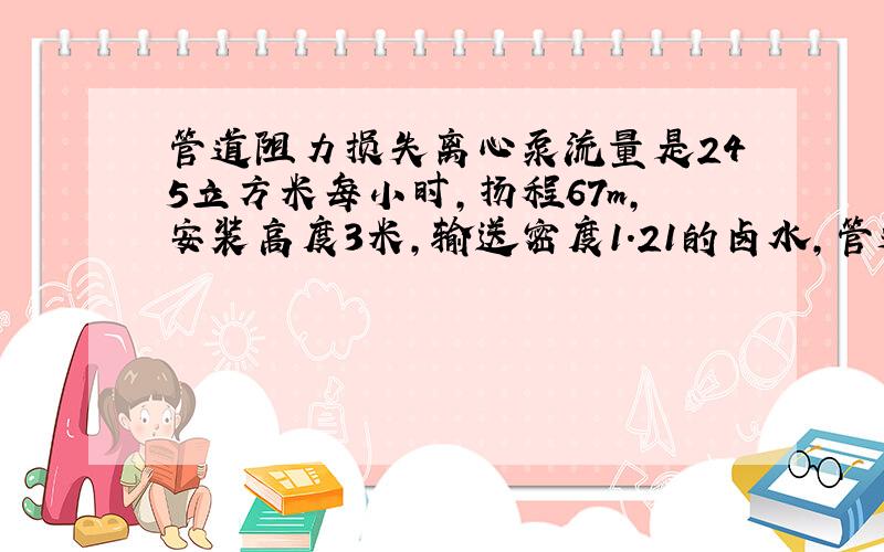 管道阻力损失离心泵流量是245立方米每小时,扬程67m,安装高度3米,输送密度1.21的卤水,管道上有9个弯头,请问不算