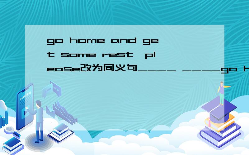 go home and get some rest,please改为同义句____ ____go home and ge