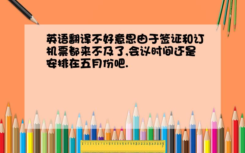 英语翻译不好意思由于签证和订机票都来不及了,会议时间还是安排在五月份吧.