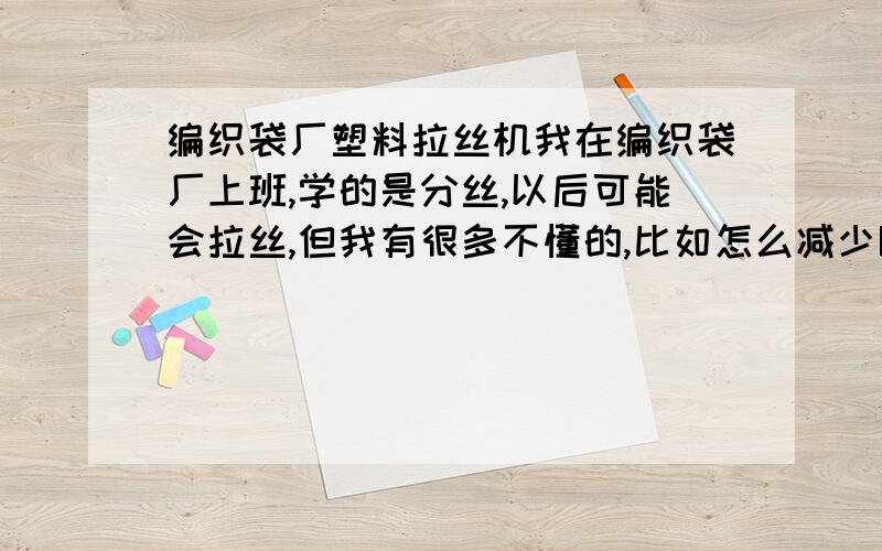 编织袋厂塑料拉丝机我在编织袋厂上班,学的是分丝,以后可能会拉丝,但我有很多不懂的,比如怎么减少断线,料杆温度,我想知道关