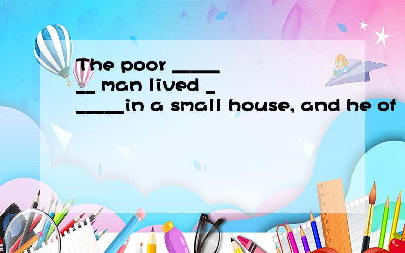 The poor _______ man lived ______in a small house, and he of