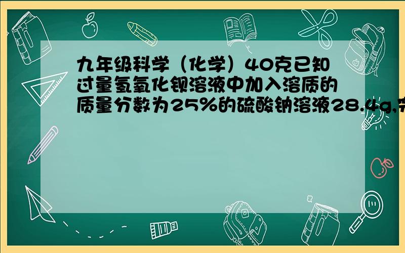 九年级科学（化学）40克已知过量氢氧化钡溶液中加入溶质的质量分数为25％的硫酸钠溶液28.4g,完全反应后,滤去沉淀,再