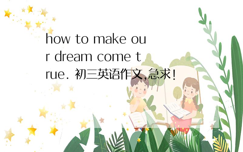 how to make our dream come true. 初三英语作文,急求!