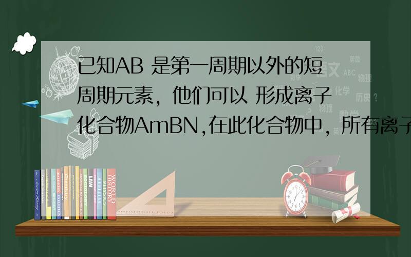 已知AB 是第一周期以外的短周期元素，他们可以 形成离子化合物AmBN,在此化合物中，所有离子均能形成稀有气体原子的稳定