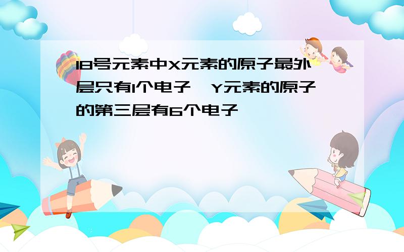 18号元素中X元素的原子最外层只有1个电子,Y元素的原子的第三层有6个电子,