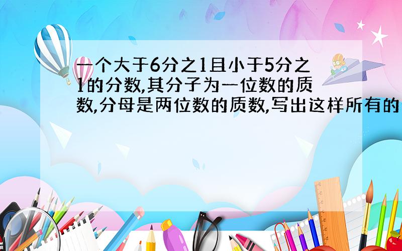 一个大于6分之1且小于5分之1的分数,其分子为一位数的质数,分母是两位数的质数,写出这样所有的分数