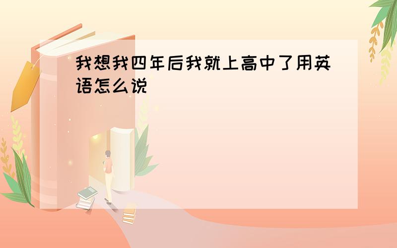 我想我四年后我就上高中了用英语怎么说