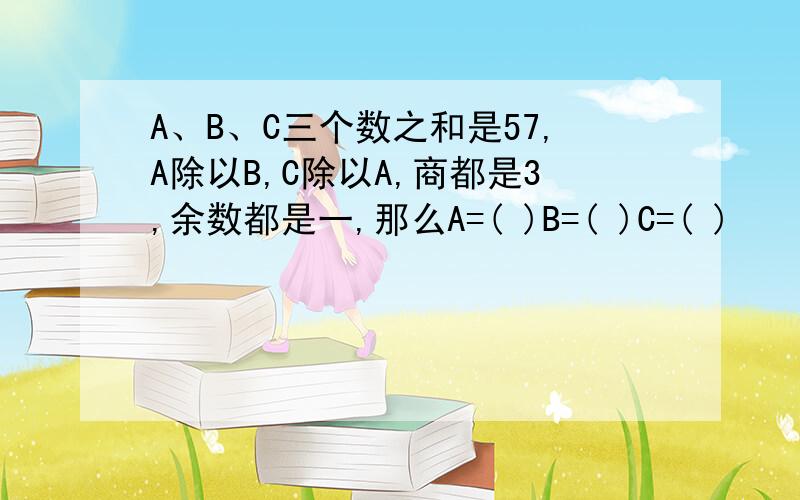 A、B、C三个数之和是57,A除以B,C除以A,商都是3,余数都是一,那么A=( )B=( )C=( )