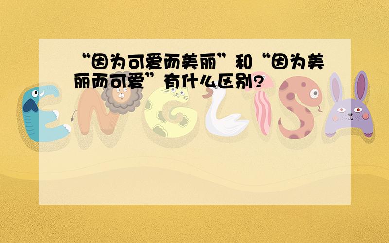 “因为可爱而美丽”和“因为美丽而可爱”有什么区别?