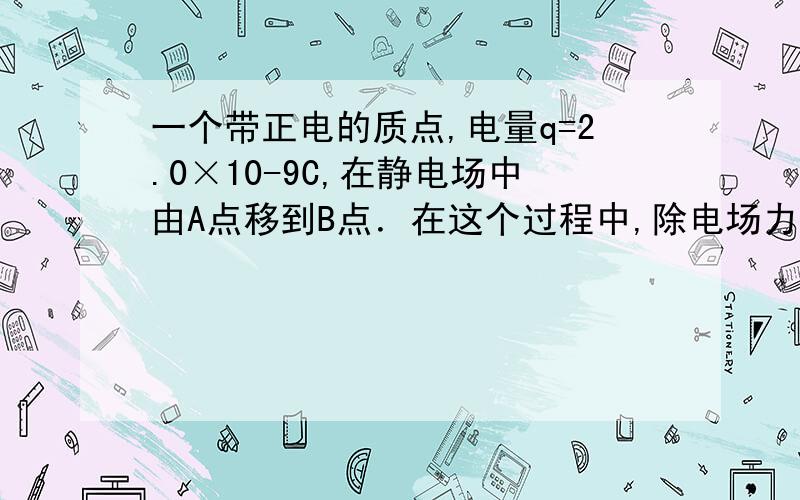 一个带正电的质点,电量q=2.0×10-9C,在静电场中由A点移到B点．在这个过程中,除电场力外,其他力作的功为6.0×