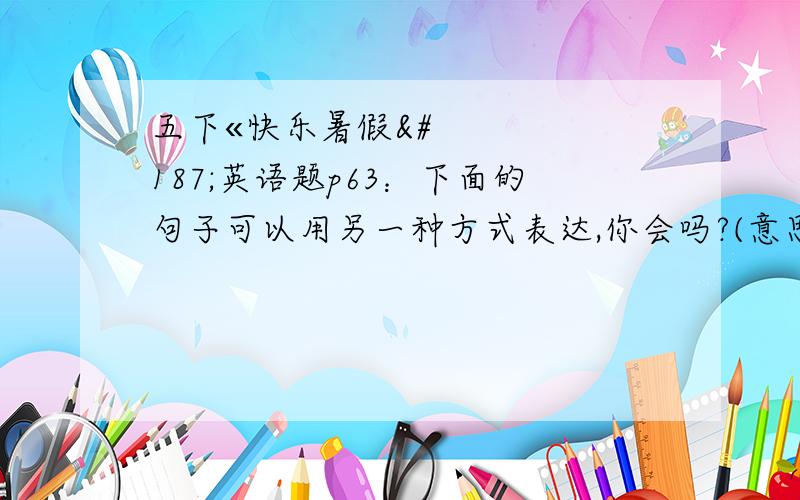 五下«快乐暑假»英语题p63：下面的句子可以用另一种方式表达,你会吗?(意思相同）