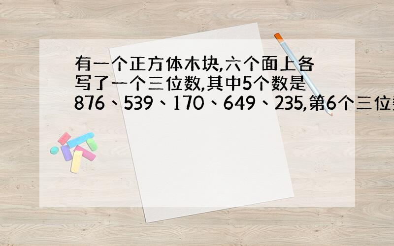 有一个正方体木块,六个面上各写了一个三位数,其中5个数是876丶539丶170丶649丶235,第6个三位数与已知的的5